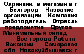 Охранник. в магазин в г. Белгород › Название организации ­ Компания-работодатель › Отрасль предприятия ­ Другое › Минимальный оклад ­ 11 000 - Все города Работа » Вакансии   . Самарская обл.,Новокуйбышевск г.